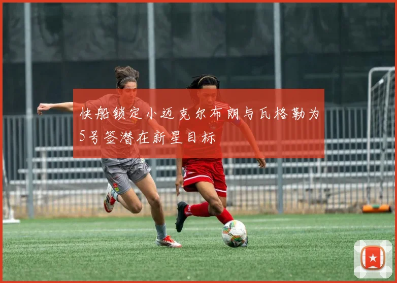 快船锁定小迈克尔布朗与瓦格勒为5号签潜在新星目标
