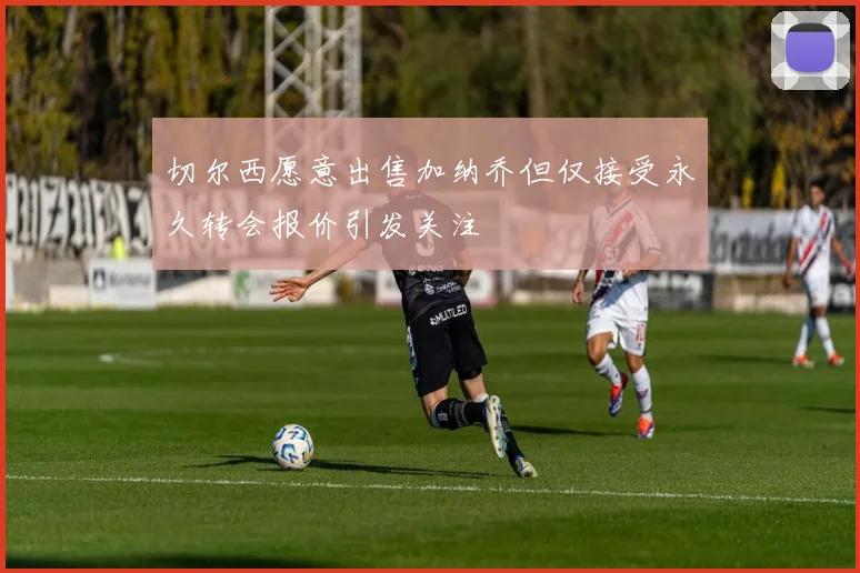 切尔西愿意出售加纳乔但仅接受永久转会报价引发关注