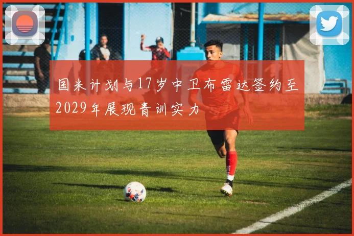国米计划与17岁中卫布雷达签约至2029年展现青训实力