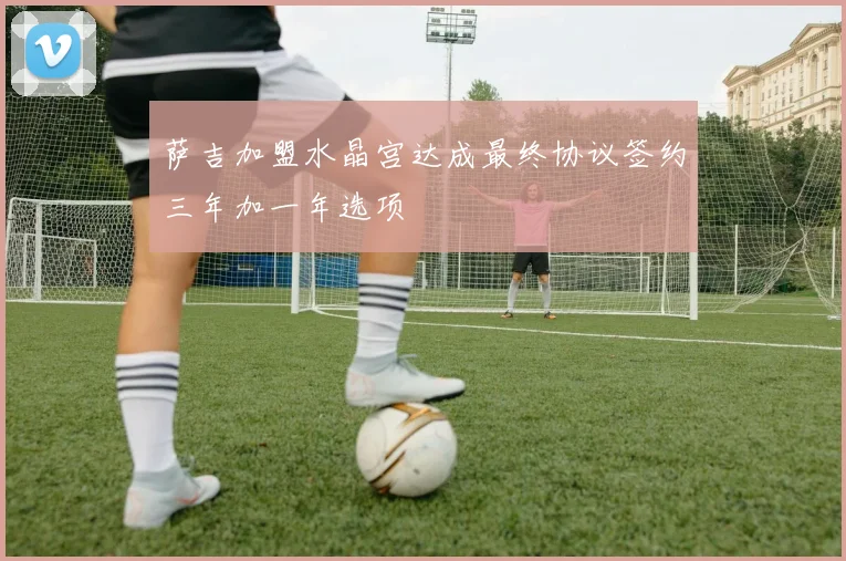 萨吉加盟水晶宫达成最终协议签约三年加一年选项