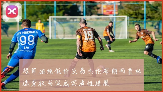 绿军拒绝低价交易杰伦布朗两首轮选秀权或促成实质性进展