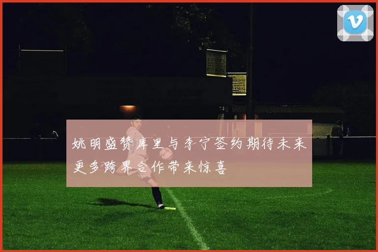 姚明盛赞库里与李宁签约期待未来更多跨界合作带来惊喜