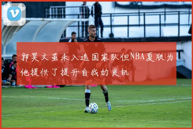 郭昊文虽未入选国家队但NBA夏联为他提供了提升自我的良机