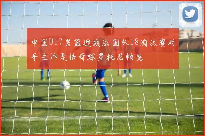 中国U17男篮迎战法国队18淘汰赛对手主帅是传奇球星托尼帕克