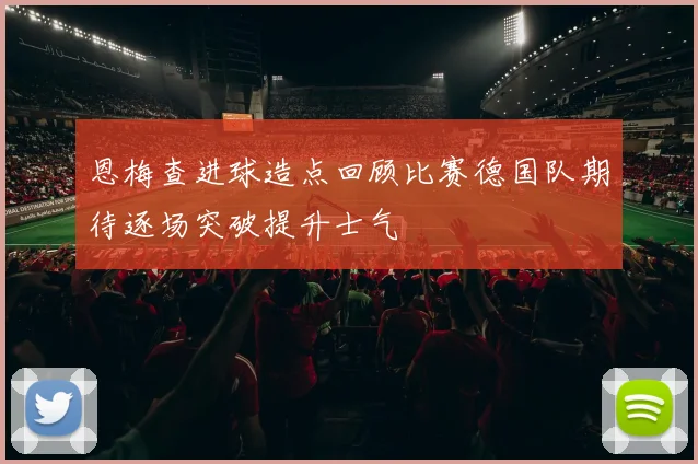 恩梅查进球造点回顾比赛德国队期待逐场突破提升士气
