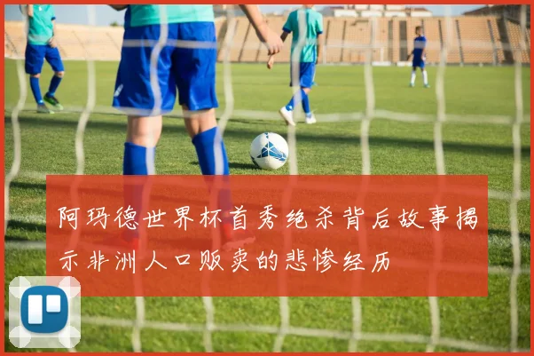 阿玛德世界杯首秀绝杀背后故事揭示非洲人口贩卖的悲惨经历