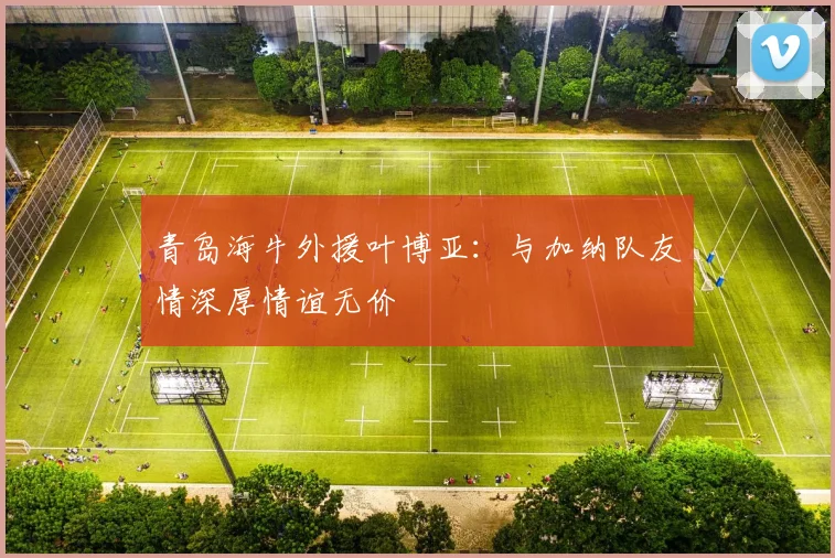 青岛海牛外援叶博亚：与加纳队友情深厚情谊无价