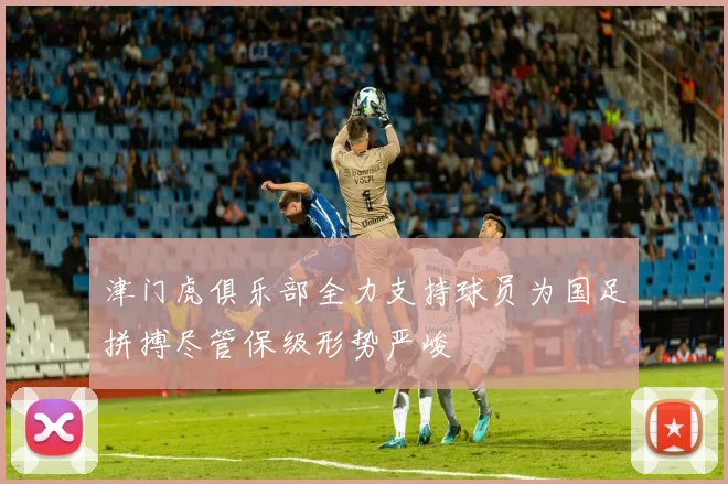 津门虎俱乐部全力支持球员为国足拼搏尽管保级形势严峻