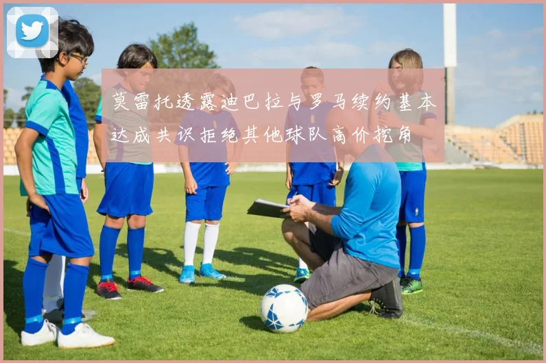 莫雷托透露迪巴拉与罗马续约基本达成共识拒绝其他球队高价挖角