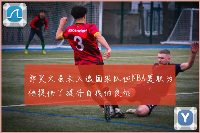 郭昊文虽未入选国家队但NBA夏联为他提供了提升自我的良机