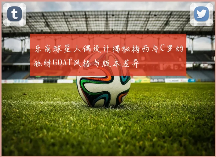 乐高球星人偶设计揭秘梅西与C罗的独特GOAT风格与版本差异