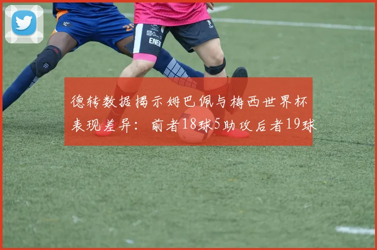德转数据揭示姆巴佩与梅西世界杯表现差异：前者18球5助攻后者19球8助攻