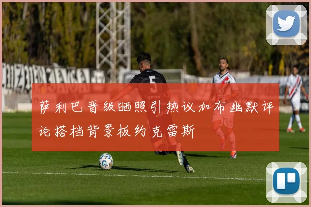 萨利巴晋级晒照引热议加布幽默评论搭档背景板约克雷斯